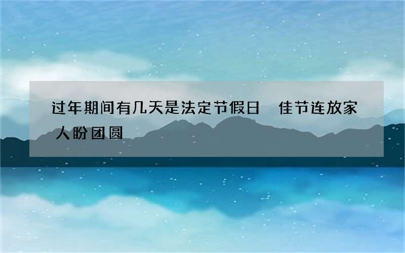过年期间有几天是法定节假日 佳节连放家人盼团圆